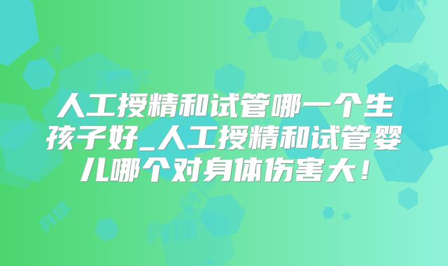 人工授精和试管哪一个生孩子好_人工授精和试管婴儿哪个对身体伤害大!