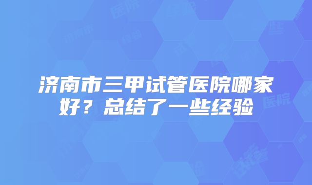 济南市三甲试管医院哪家好?总结了一些经验