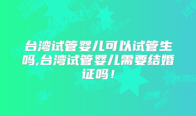 台湾试管婴儿可以试管生吗,台湾试管婴儿需要结婚证吗！