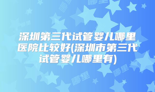 深圳第三代试管婴儿哪里医院比较好(深圳市第三代试管婴儿哪里有)