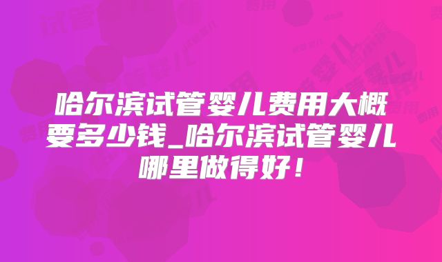 哈尔滨试管婴儿费用大概要多少钱_哈尔滨试管婴儿哪里做得好！