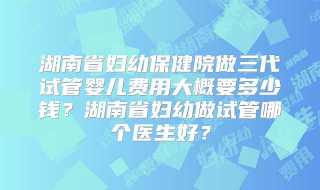 湖南省妇幼保健院做三代试管婴儿费用大概要多少钱？湖南省妇幼做试管哪个医生好？