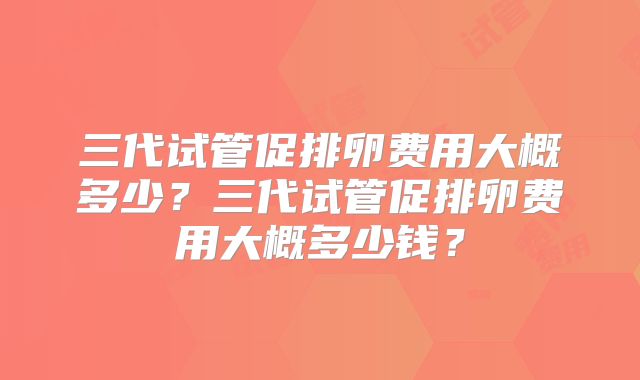三代试管促排卵费用大概多少？三代试管促排卵费用大概多少钱？