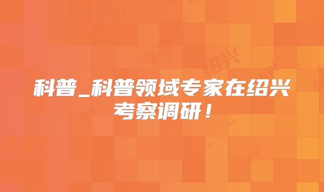 科普_科普领域专家在绍兴考察调研！