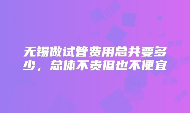 无锡做试管费用总共要多少，总体不贵但也不便宜