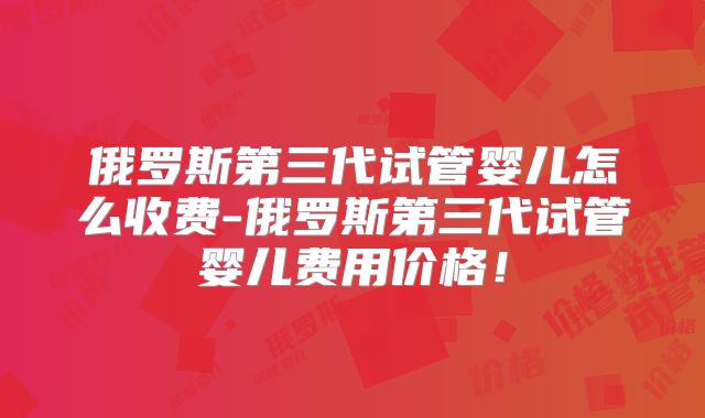 俄罗斯第三代试管婴儿怎么收费-俄罗斯第三代试管婴儿费用价格！