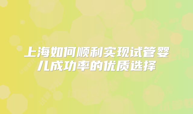上海如何顺利实现试管婴儿成功率的优质选择