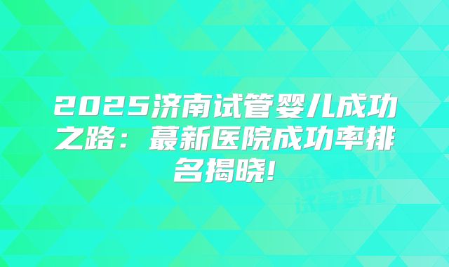 2025济南试管婴儿成功之路：蕞新医院成功率排名揭晓!