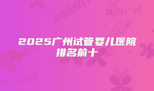 2025广州试管婴儿医院排名前十