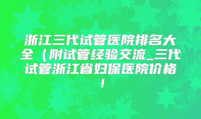 浙江三代试管医院排名大全(附试管经验交流_三代试管浙江省妇保医院价格!