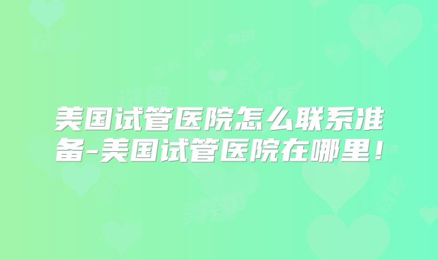 美国试管医院怎么联系准备-美国试管医院在哪里！