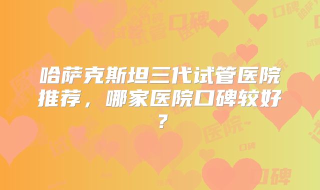 哈萨克斯坦三代试管医院推荐,哪家医院口碑较好?