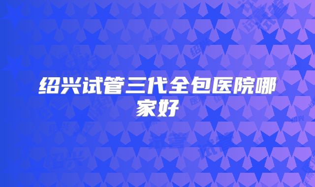 绍兴试管三代全包医院哪家好