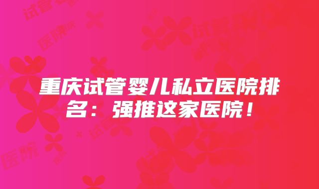 重庆试管婴儿私立医院排名：强推这家医院！