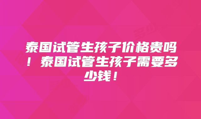 泰国试管生孩子价格贵吗!泰国试管生孩子需要多少钱!