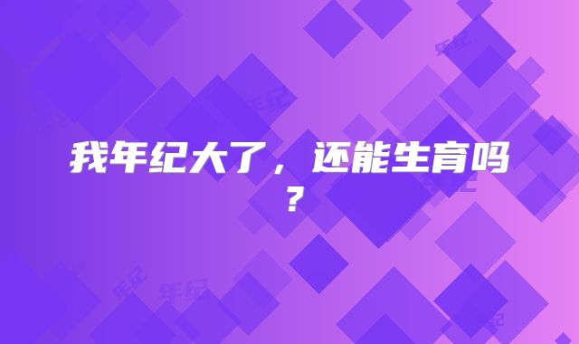 我年纪大了，还能生育吗？