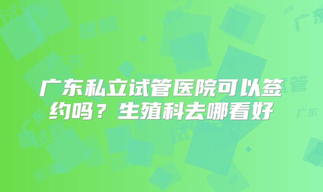 广东私立试管医院可以签约吗？生殖科去哪看好