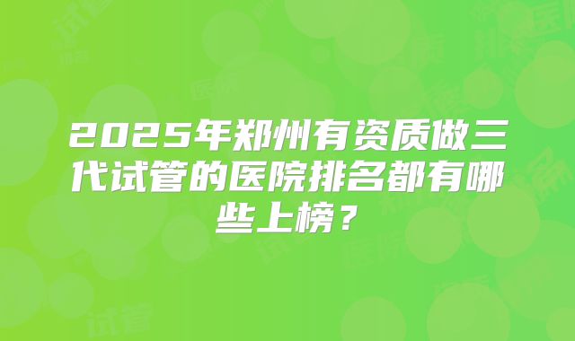 2025年郑州有资质做三代试管的医院排名都有哪些上榜？