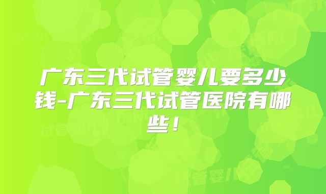 广东三代试管婴儿要多少钱-广东三代试管医院有哪些!
