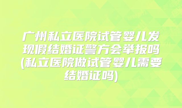 广州私立医院试管婴儿发现假结婚证警方会举报吗(私立医院做试管婴儿需要结婚证吗)