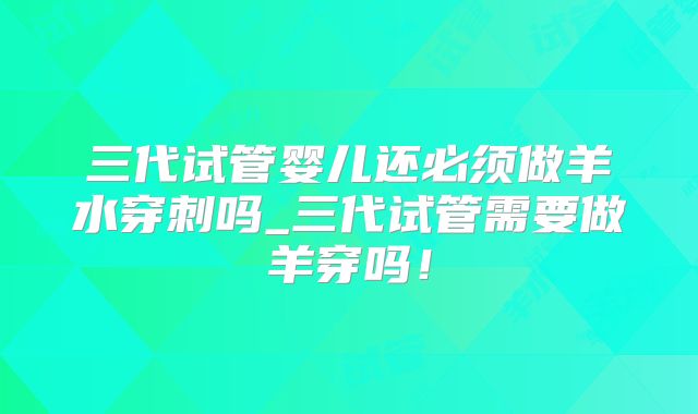 三代试管婴儿还必须做羊水穿刺吗_三代试管需要做羊穿吗！