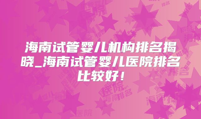 海南试管婴儿机构排名揭晓_海南试管婴儿医院排名比较好!