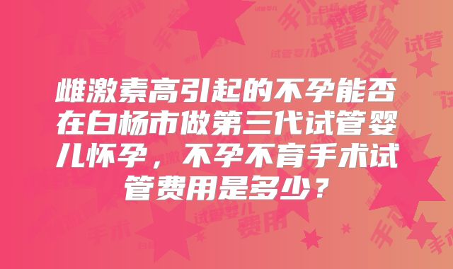 雌激素高引起的不孕能否在白杨市做第三代试管婴儿怀孕，不孕不育手术试管费用是多少？
