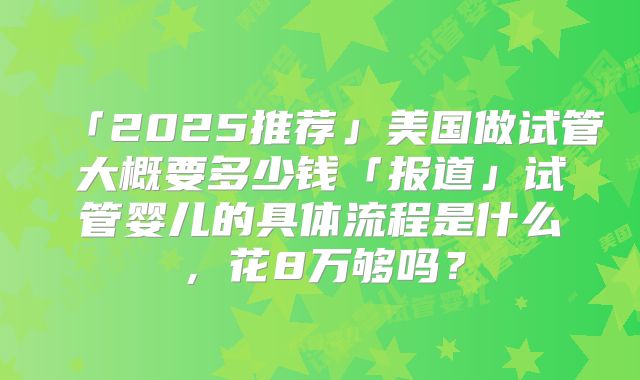 「2025推荐」美国做试管大概要多少钱「报道」试管婴儿的具体流程是什么,花8万够吗?