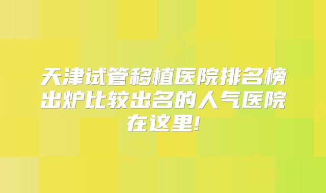 天津试管移植医院排名榜出炉比较出名的人气医院在这里!
