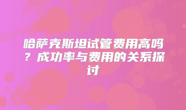 哈萨克斯坦试管费用高吗？成功率与费用的关系探讨