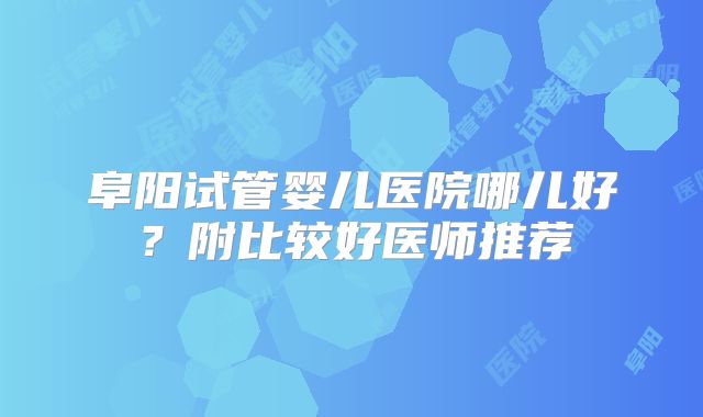 阜阳试管婴儿医院哪儿好?附比较好医师推荐