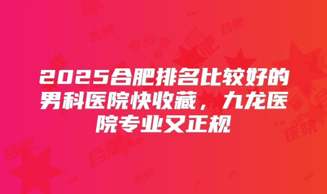 2025合肥排名比较好的男科医院快收藏，九龙医院专业又正规