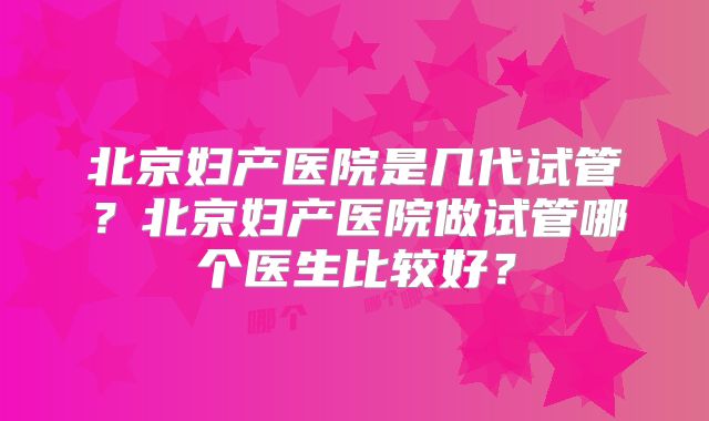 北京妇产医院是几代试管？北京妇产医院做试管哪个医生比较好？