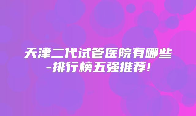 天津二代试管医院有哪些-排行榜五强推荐!