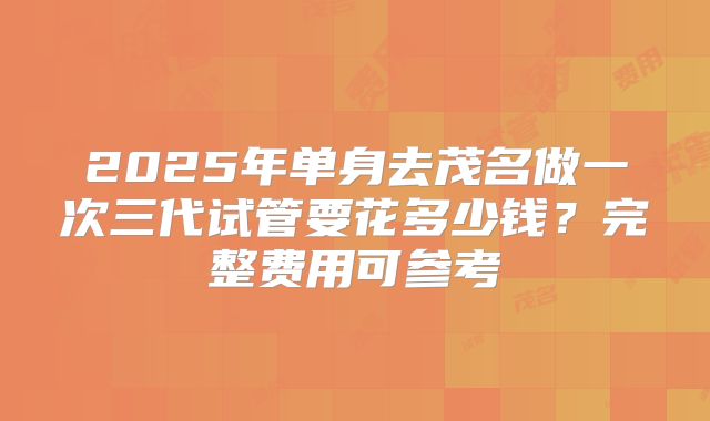 2025年单身去茂名做一次三代试管要花多少钱?完整费用可参考