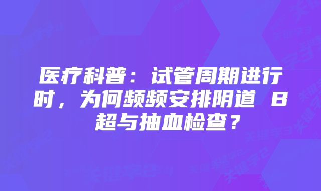 医疗科普:试管周期进行时,为何频频安排阴道 B 超与抽血检查?