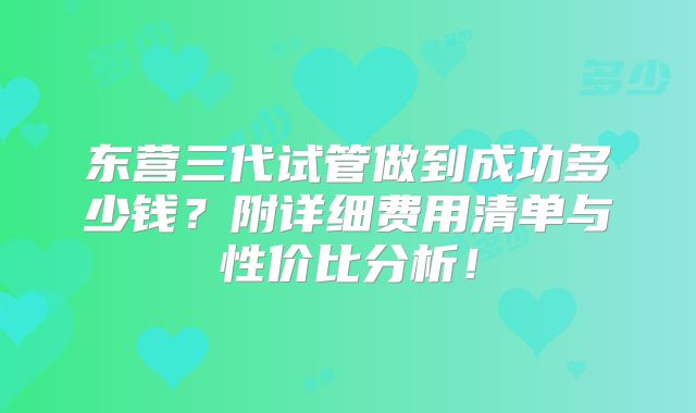 东营三代试管做到成功多少钱？附详细费用清单与性价比分析！