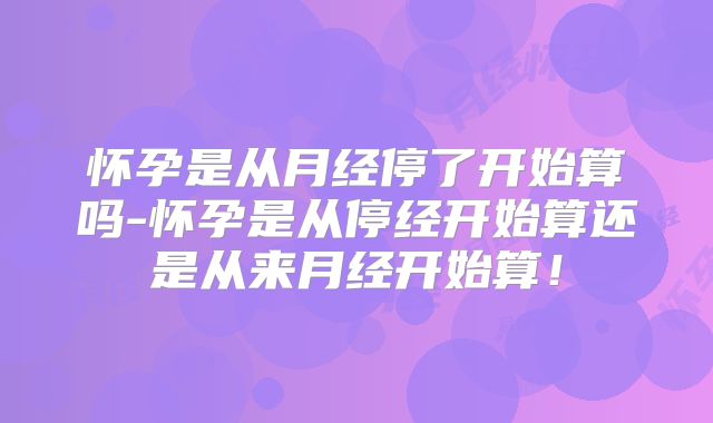 怀孕是从月经停了开始算吗-怀孕是从停经开始算还是从来月经开始算！