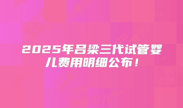 2025年吕梁三代试管婴儿费用明细公布！
