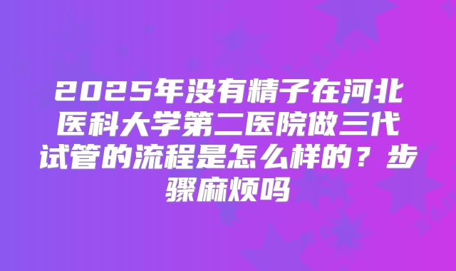 2025年没有精子在河北医科大学第二医院做三代试管的流程是怎么样的?步骤麻烦吗