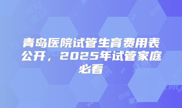 青岛医院试管生育费用表公开，2025年试管家庭必看