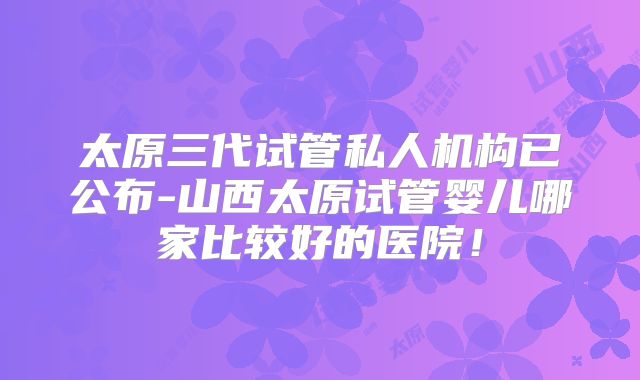 太原三代试管私人机构已公布-山西太原试管婴儿哪家比较好的医院!