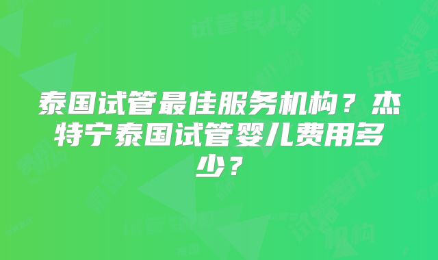 泰国试管最佳服务机构？杰特宁泰国试管婴儿费用多少？