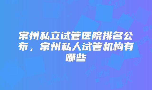 常州私立试管医院排名公布，常州私人试管机构有哪些