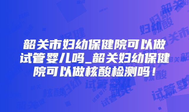 韶关市妇幼保健院可以做试管婴儿吗_韶关妇幼保健院可以做核酸检测吗！