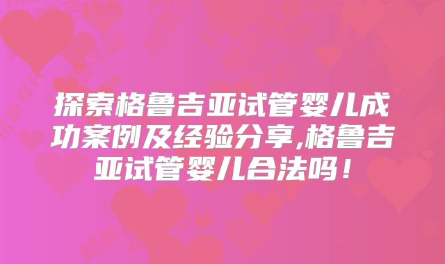 探索格鲁吉亚试管婴儿成功案例及经验分享,格鲁吉亚试管婴儿合法吗！