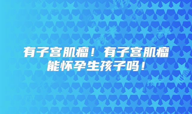 有子宫肌瘤！有子宫肌瘤能怀孕生孩子吗！