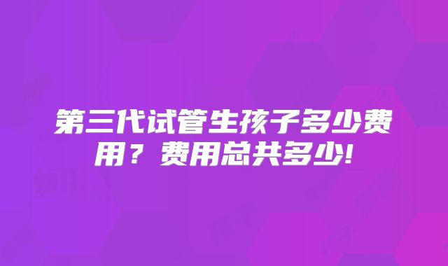 第三代试管生孩子多少费用？费用总共多少!