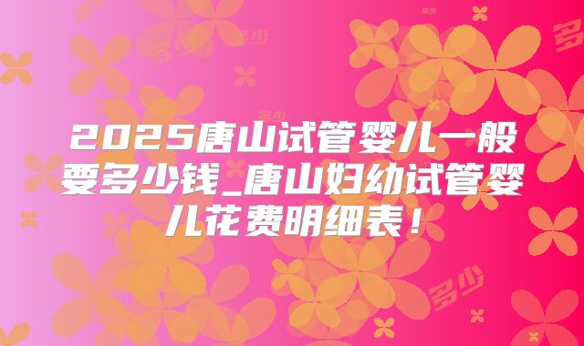 2025唐山试管婴儿一般要多少钱_唐山妇幼试管婴儿花费明细表！