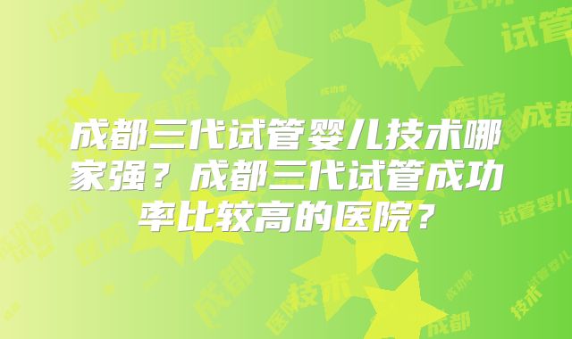成都三代试管婴儿技术哪家强?成都三代试管成功率比较高的医院?
